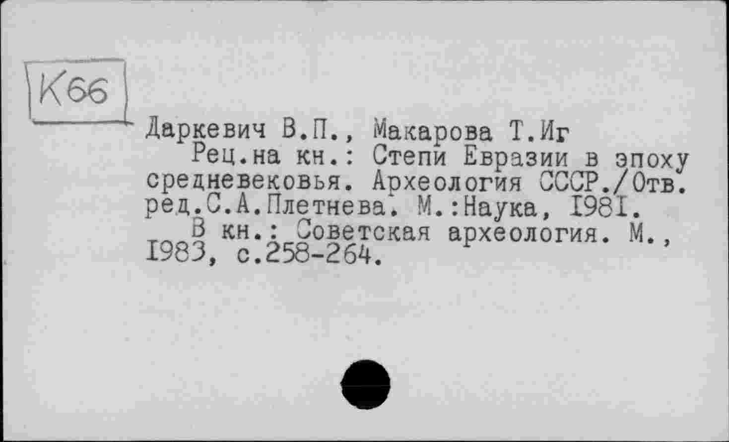 ﻿Даркевич В.П., Макарова Т.Иг
Рец.на кн.: Степи Евразии в эпоху средневековья. Археология СССР./Отв. ред.С.А.Плетнева*. М.:Наука, 1981.
В кн.: Советская археология. М., 1983, с.258-264.